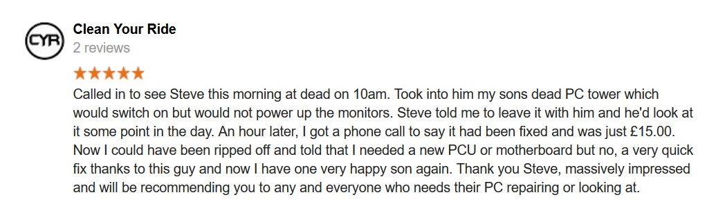 5 Star Review. Called in to see Steve this morning at dead on 10am. Took into him my sons dead PC tower which would switch on but would not power up the monitors. Steve told me to leave it with him and he'd look at it some point in the day. An hour later, I got a phone call to say it had been fixed and was just £15.00.
Now I could have been ripped off and told that I needed a new PCU or motherboard but no, a very quick fix thanks to this guy and now I have one very happy son again. Thank you Steve, massively impressed and will be recommending you to any and everyone who needs their PC repairing or looking at.