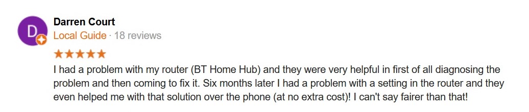 5 Star Review. I had a problem with my router (BT Home Hub) and they were very helpful in first of all diagnosing the problem and then coming to fix it. Six months later I had a problem with a setting in the router and they even helped me with that solution over the phone (at no extra cost)! I can't say fairer than that!