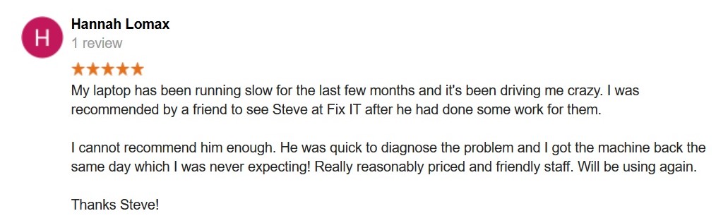 5 Star Review. My laptop has been running slow for the last few months and it's been driving me crazy. I was recommended by a friend to see Steve at Fix IT after he had done some work for them.

I cannot recommend him enough. He was quick to diagnose the problem and I got the machine back the same day which I was never expecting! Really reasonably priced and friendly staff. Will be using again.

Thanks Steve!