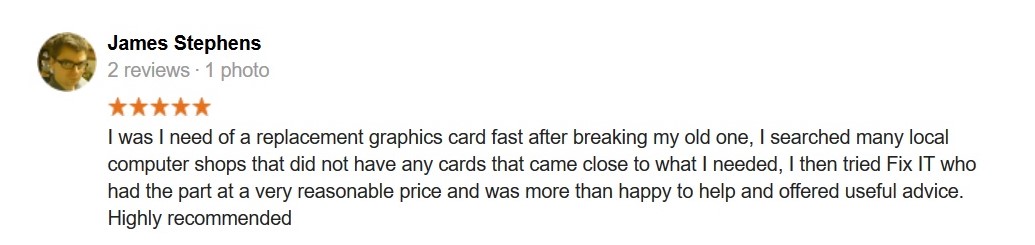 5 Star Review. I was I need of a replacement graphics card fast after breaking my old one, I searched many local computer shops that did not have any cards that came close to what I needed, I then tried Fix IT who had the part at a very reasonable price and was more than happy to help and offered useful advice. Highly recommended